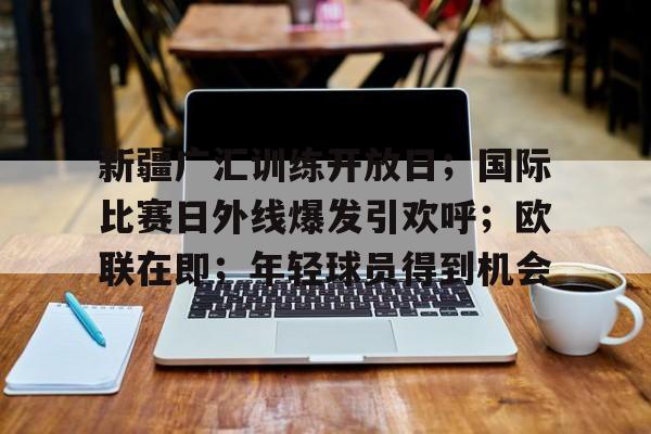 9体育-新疆广汇训练开放日；国际比赛日外线爆发引欢呼；欧联在即；年轻球员得到机会