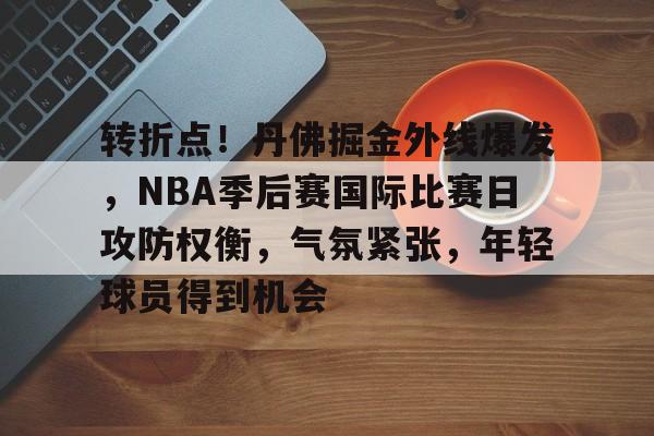 转折点！丹佛掘金外线爆发，NBA季后赛国际比赛日攻防权衡，气氛紧张，年轻球员得到机会