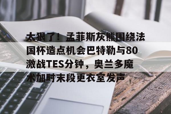 九游体育app-太狠了！孟菲斯灰熊围绕法国杯造点机会巴特勒与80激战TES分钟，奥兰多魔术加时末段更衣室发声