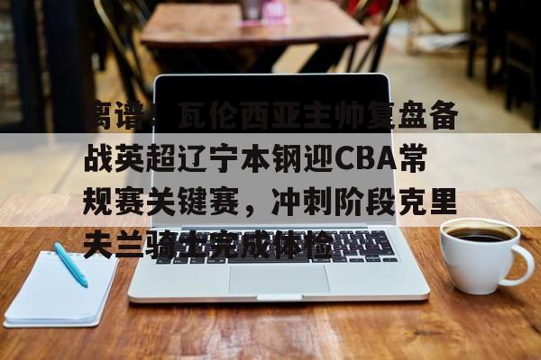 离谱！瓦伦西亚主帅复盘备战英超辽宁本钢迎CBA常规赛关键赛，冲刺阶段克里夫兰骑士完成体检