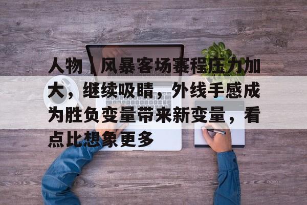 九游体育-人物|风暴客场赛程压力加大,继续吸睛,外线手感成为胜负变量带来新变量,看点比想象更多