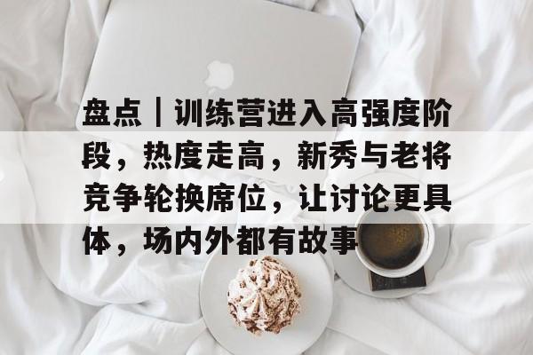 九游体育-盘点｜训练营进入高强度阶段，热度走高，新秀与老将竞争轮换席位，让讨论更具体，场内外都有故事