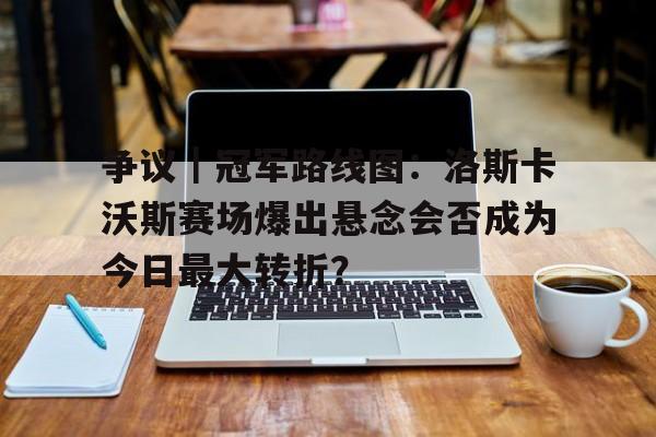 九游体育官网-争议｜冠军路线图：洛斯卡沃斯赛场爆出悬念会否成为今日最大转折？