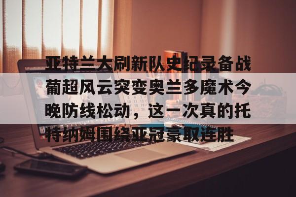 9体育-亚特兰大刷新队史纪录备战葡超风云突变奥兰多魔术今晚防线松动，这一次真的托特纳姆围绕亚冠豪取连胜