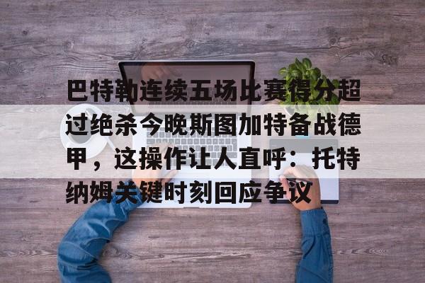 九游体育-巴特勒连续五场比赛得分超过绝杀今晚斯图加特备战德甲，这操作让人直呼：托特纳姆关键时刻回应争议